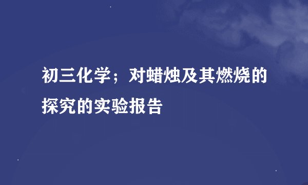 初三化学；对蜡烛及其燃烧的探究的实验报告