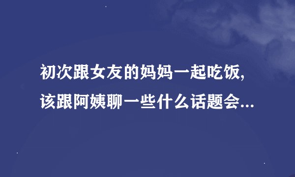 初次跟女友的妈妈一起吃饭,该跟阿姨聊一些什么话题会表现的更的体?