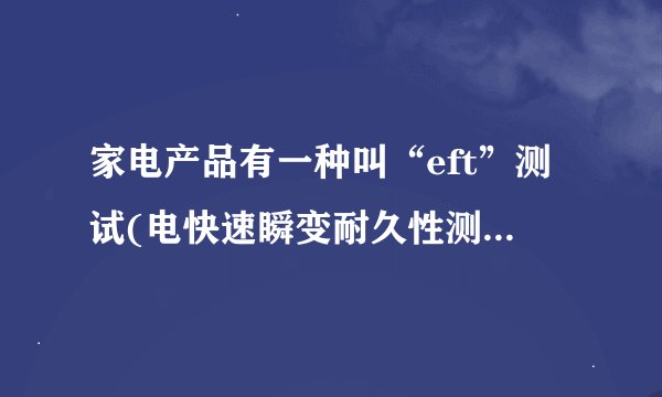 家电产品有一种叫“eft”测试(电快速瞬变耐久性测试),请问是怎样...