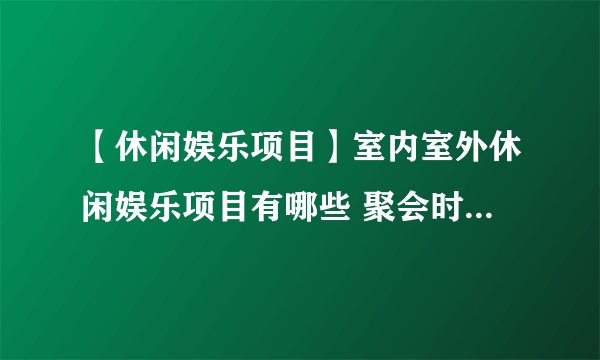 【休闲娱乐项目】室内室外休闲娱乐项目有哪些 聚会时适合玩什么游戏