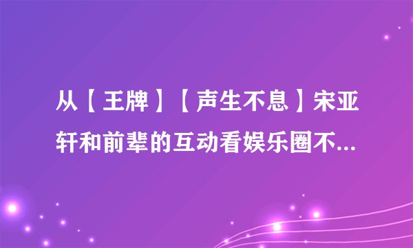 从【王牌】【声生不息】宋亚轩和前辈的互动看娱乐圈不堪又可悲的现状