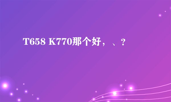 T658 K770那个好，、？