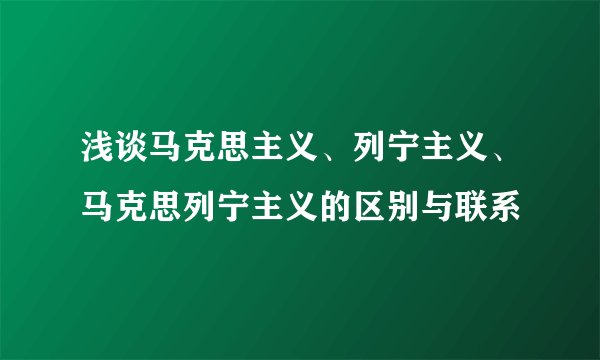 浅谈马克思主义、列宁主义、马克思列宁主义的区别与联系