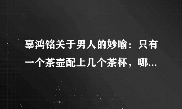 辜鸿铭关于男人的妙喻：只有一个茶壶配上几个茶杯，哪有一个茶杯配上几个茶壶的道理？