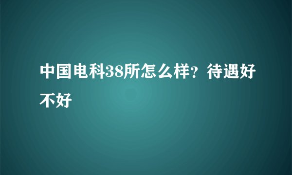中国电科38所怎么样？待遇好不好