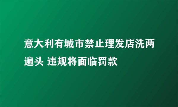 意大利有城市禁止理发店洗两遍头 违规将面临罚款