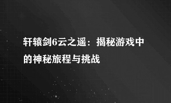 轩辕剑6云之遥：揭秘游戏中的神秘旅程与挑战
