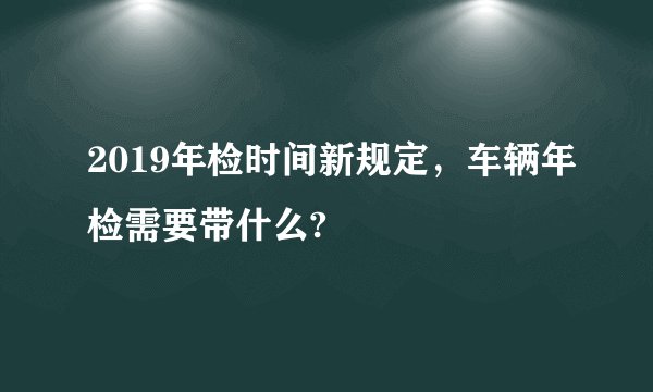 2019年检时间新规定，车辆年检需要带什么?