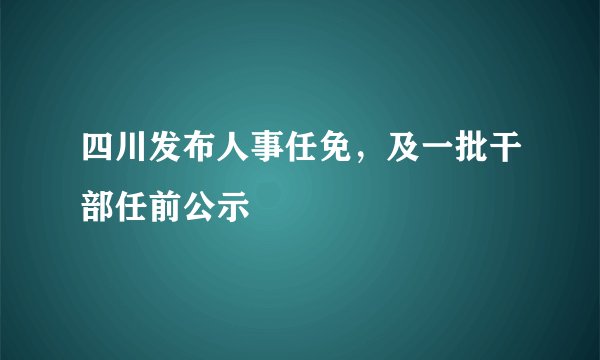 四川发布人事任免，及一批干部任前公示