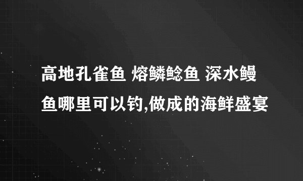 高地孔雀鱼 熔鳞鲶鱼 深水鳗鱼哪里可以钓,做成的海鲜盛宴