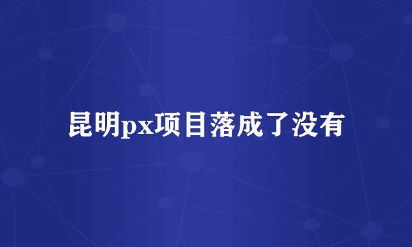 昆明px项目落成了没有