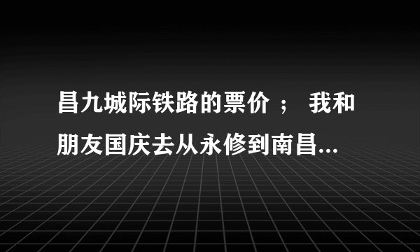 昌九城际铁路的票价 ； 我和朋友国庆去从永修到南昌坐昌九城际铁路，票价多少？时间多少？