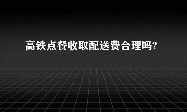 高铁点餐收取配送费合理吗?