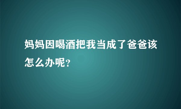妈妈因喝酒把我当成了爸爸该怎么办呢？