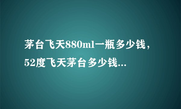 茅台飞天880ml一瓶多少钱，52度飞天茅台多少钱一瓶，880ml飞天茅台多少钱？
