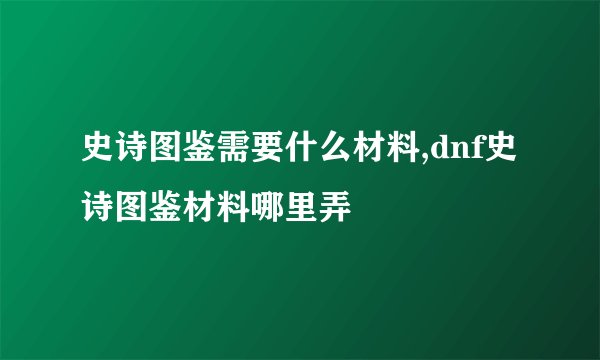 史诗图鉴需要什么材料,dnf史诗图鉴材料哪里弄