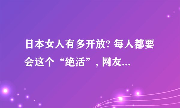 日本女人有多开放? 每人都要会这个“绝活”, 网友：简直太“羞耻”!