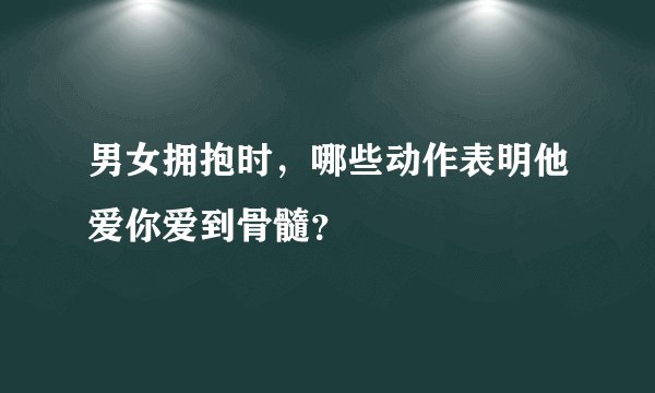 男女拥抱时，哪些动作表明他爱你爱到骨髓？