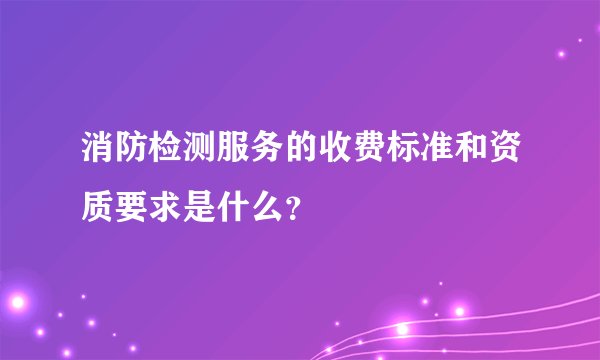 消防检测服务的收费标准和资质要求是什么？
