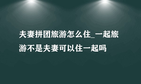 夫妻拼团旅游怎么住_一起旅游不是夫妻可以住一起吗