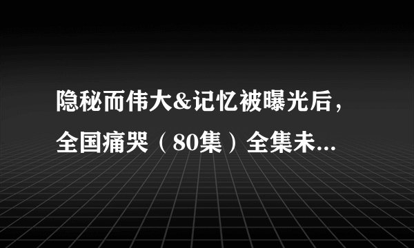 隐秘而伟大&记忆被曝光后，全国痛哭（80集）全集未删减高清版免费下载