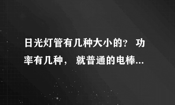 日光灯管有几种大小的？ 功率有几种， 就普通的电棒， 我们大厅的灯管坏了，不知道该买多大的