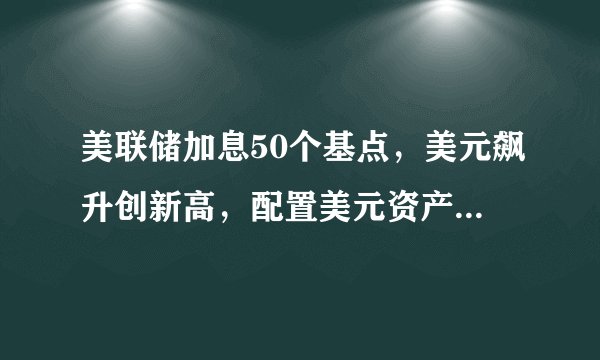 美联储加息50个基点,美元飙升创新高,配置美元资产正当时!
