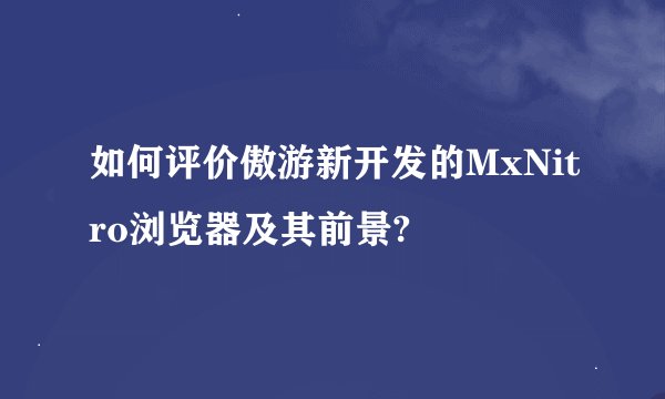 如何评价傲游新开发的MxNitro浏览器及其前景?