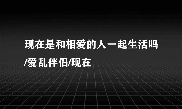 现在是和相爱的人一起生活吗/爱乱伴侣/现在