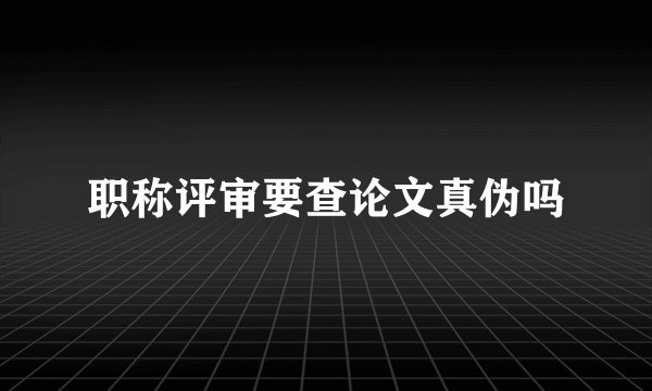 职称评审要查论文真伪吗