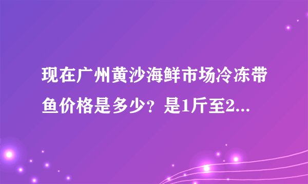 现在广州黄沙海鲜市场冷冻带鱼价格是多少？是1斤至2斤一条的那种带鱼。