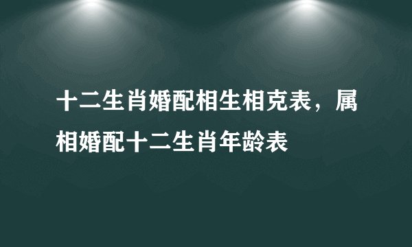 十二生肖婚配相生相克表，属相婚配十二生肖年龄表
