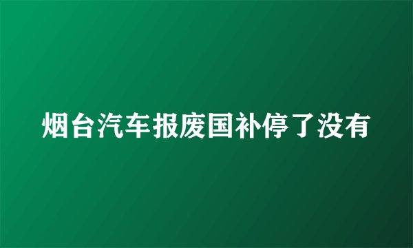 烟台汽车报废国补停了没有