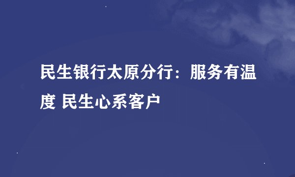 民生银行太原分行：服务有温度 民生心系客户