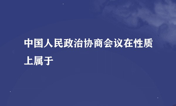 中国人民政治协商会议在性质上属于