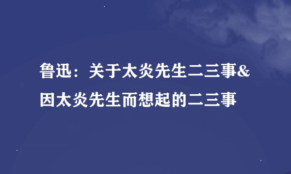 鲁迅：关于太炎先生二三事&因太炎先生而想起的二三事