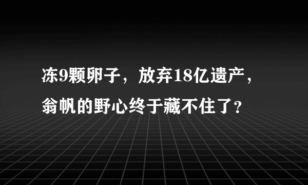 冻9颗卵子，放弃18亿遗产，翁帆的野心终于藏不住了？
