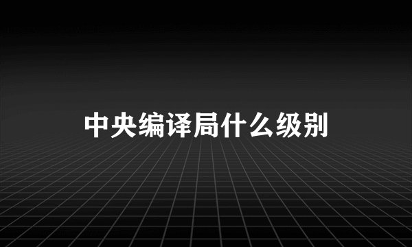 中央编译局什么级别