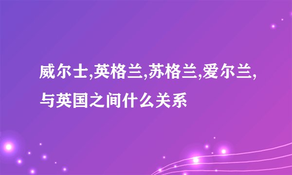 威尔士,英格兰,苏格兰,爱尔兰,与英国之间什么关系