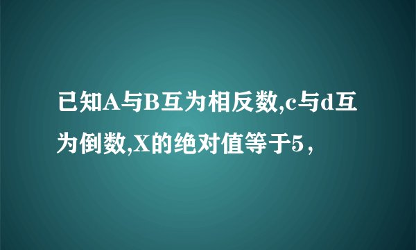 已知A与B互为相反数,c与d互为倒数,X的绝对值等于5，