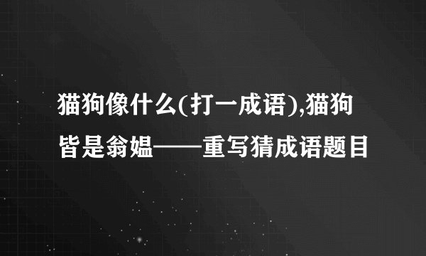 猫狗像什么(打一成语),猫狗皆是翁媪——重写猜成语题目