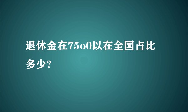 退休金在75o0以在全国占比多少?