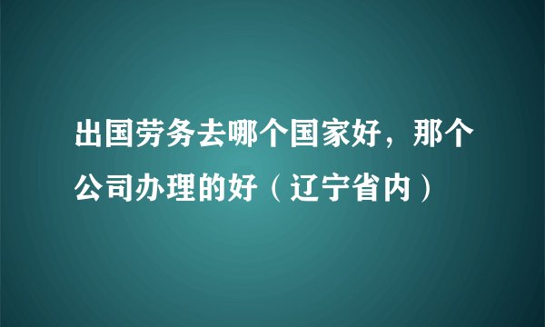 出国劳务去哪个国家好，那个公司办理的好（辽宁省内）