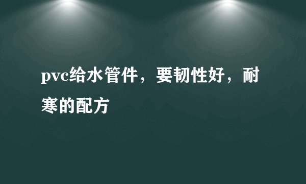 pvc给水管件，要韧性好，耐寒的配方
