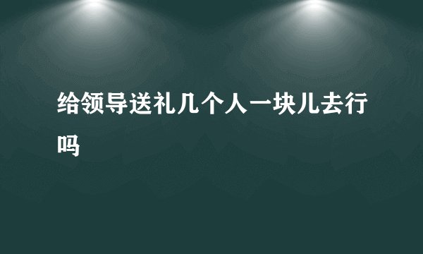 给领导送礼几个人一块儿去行吗