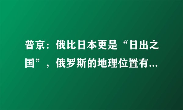 普京：俄比日本更是“日出之国”，俄罗斯的地理位置有哪些优势？