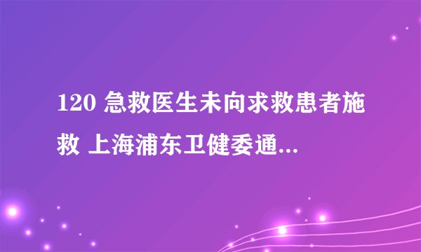 120 急救医生未向求救患者施救 上海浦东卫健委通报称涉事医生被停职，还有哪些信息值得关注？