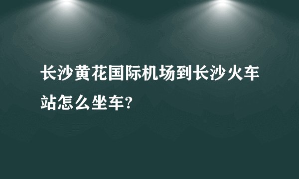 长沙黄花国际机场到长沙火车站怎么坐车?