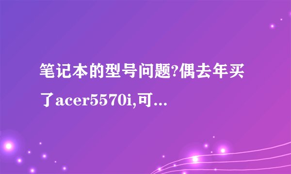 笔记本的型号问题?偶去年买了acer5570i,可是在网站上查不