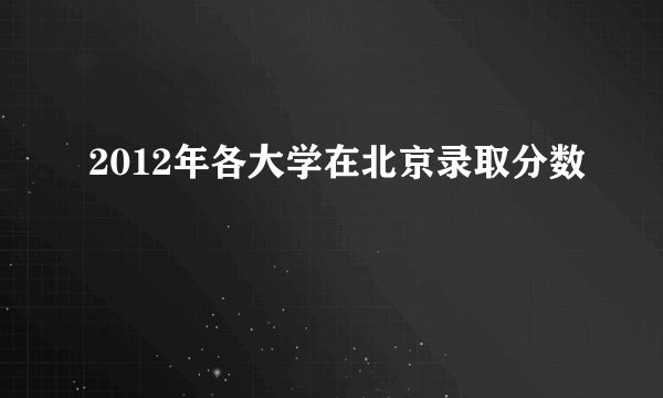 2012年各大学在北京录取分数